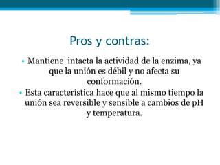 Pros y contras:
• Mantiene intacta la actividad de la enzima, ya
que la unión es débil y no afecta su
conformación.
• Esta característica hace que al mismo tiempo la
unión sea reversible y sensible a cambios de pH
y temperatura.
 