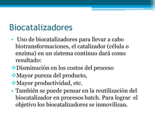 Biocatalizadores
• Uso de biocatalizadores para llevar a cabo
biotransformaciones, el catalizador (célula o
enzima) en un sistema continuo dará como
resultado:
Disminución en los costos del proceso
Mayor pureza del producto,
Mayor productividad, etc.
• También se puede pensar en la reutilización del
biocatalizador en procesos batch. Para lograr el
objetivo los biocatalizadores se inmovilizan.
 
