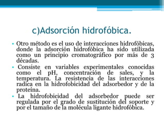c)Adsorción hidrofóbica.
• Otro método es el uso de interacciones hidrofóbicas,
donde la adsorción hidrofóbica ha sido utilizada
como un principio cromatográfico por más de 3
décadas.
• Consiste en variables experimentales conocidas
como el pH, concentración de sales, y la
temperatura. La resistencia de las interacciones
radica en la hidrofobicidad del adsorbedor y de la
proteína.
• La hidrofobicidad del adsorbedor puede ser
regulada por el grado de sustitución del soporte y
por el tamaño de la molécula ligante hidrofóbica.
 