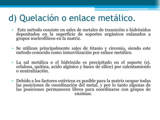 d) Quelación o enlace metálico.
• Este método consiste en sales de metales de transición o hidróxidos
depositados en la superficie de soportes orgánicos enlazados a
grupos nucleofílicos en la matriz.
• Se utilizan principalmente sales de titanio y circonio, siendo este
método conocido como inmovilización por enlace metálico.
• La sal metálica o el hidróxido es precipitado en el soporte (ej.
celulosa, quitina, acido algínico y bases de sílice) por calentamiento
o neutralización.
• Debido a los factores estéricos es posible para la matriz ocupar todas
las posiciones de coordinación del metal, y por lo tanto algunas de
las posiciones permanecen libres para coordinarse con grupos de
enzimas.
 