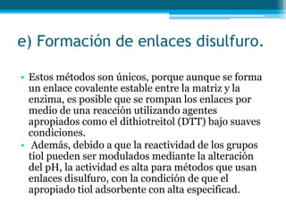 e) Formación de enlaces disulfuro.
• Estos métodos son únicos, porque aunque se forma
un enlace covalente estable entre la matriz y la
enzima, es posible que se rompan los enlaces por
medio de una reacción utilizando agentes
apropiados como el dithiotreitol (DTT) bajo suaves
condiciones.
• Además, debido a que la reactividad de los grupos
tiol pueden ser modulados mediante la alteración
del pH, la actividad es alta para métodos que usan
enlaces disulfuro, con la condición de que el
apropiado tiol adsorbente con alta especificad.
 