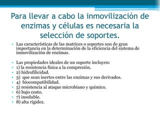 Para llevar a cabo la inmovilización de
enzimas y células es necesaria la
selección de soportes.
• Las características de las matrices o soportes son de gran
importancia en la determinación de la eficiencia del sistema de
inmovilización de enzimas.
• Las propiedades ideales de un soporte incluyen:
• 1) la resistencia física a la compresión.
• 2) hidrofilicidad.
• 3) que sean inertes entre las enzimas y sus derivados.
• 4) biocompatibilidad.
• 5) resistencia al ataque microbiano y químico.
• 6) bajo costo.
• 7) insoluble.
• 8) alta rigidez.
 