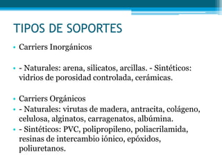 TIPOS DE SOPORTES
• Carriers Inorgánicos
• - Naturales: arena, silicatos, arcillas. - Sintéticos:
vidrios de porosidad controlada, cerámicas.
• Carriers Orgánicos
• - Naturales: virutas de madera, antracita, colágeno,
celulosa, alginatos, carragenatos, albúmina.
• - Sintéticos: PVC, polipropileno, poliacrilamida,
resinas de intercambio iónico, epóxidos,
poliuretanos.
 