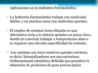 • Aplicaciones en la Industria Farmacéutica.
• La Industria Farmacéutica trabaja con moléculas
lábiles, y en muchos casos con moléculas quirales.
• El empleo de enzimas inmovilizadas es una
alternativa seria a la síntesis química en pasos clave,
donde no conviene trabajar a temperaturas altas o
se requiere una elevada especificidad de sustrato.
• Los enzimas son unos reactivos quirales estrictos,
es decir, biocatalizadores con una estructura
tridimensional asimétrica definida que permiten la
obtención de productos de gran pureza óptica
 