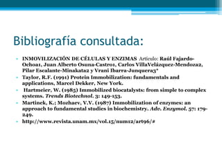 Bibliografía consultada:
• INMOVILIZACIÓN DE CÉLULAS Y ENZIMAS Artículo: Raúl Fajardo-
Ochoa1, Juan Alberto Osuna-Castro1, Carlos VillaVelázquez-Mendoza2,
Pilar Escalante-Minakata2 y Vrani Ibarra-Junquera3*
• Taylor, R.F. (1991) Protein Immobilization: fundamentals and
applications, Marcel Dekker, New York.
• Hartmeier, W. (1985) Immobilized biocatalysts: from simple to complex
systems. Trends Biotechnol. 3: 149-153.
• Martinek, K.; Mozhaev, V.V. (1987) Immobilization of enzymes: an
approach to fundamental studies in biochemistry. Adv. Enzymol. 57: 179-
249.
• http://www.revista.unam.mx/vol.15/num12/art96/#
 