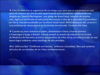  A los 25 años tras la sugerencia de un amigo suyo para que se presentara en una
plaza de maestro en una escuela experimental para estudiantes estadounidenses
dirigida por Dorothy Burlingham, una amiga de Anna Freud. Además de enseñar
arte, logró un certificado en educación Montessori y otro de la Sociedad Psicoanalítica
de Viena. Fue psicoanalizado por la misma Anna Freud. Mientras estuvo allí, conoció a
una profesora de danza teatral en la escuela mencionada. Tuvieron tres hijos.

 Cuando los nazis tomaron el poder, abandonaron Viena y fueron primero
a Copenague y luego a Boston. Erikson aceptó un puesto de trabajo en la Escuela
de Medicina de Harvard y practicó psicoanálisis de niños en su consulta privada. En esa
época logró codearse como psicólogo de alto prestigio.

En 1950 escribió “Childhood and Society” (Infancia y Sociedad), libro que contenía
artículos de sus estudios de las tribus norteamericanas
 