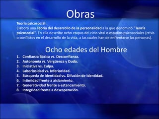 Obras
Teoría psicosocial
Elaboró una Teoría del desarrollo de la personalidad a la que denominó "Teoría
psicosocial". En ella describe ocho etapas del ciclo vital o estadios psicosociales (crisis
o conflictos en el desarrollo de la vida, a las cuales han de enfrentarse las personas).


                  Ocho edades del Hombre
1.   Confianza Básica vs. Desconfianza.
2.   Autonomía vs. Vergüenza y Duda.
3.   Iniciativa vs. Culpa.
4.   Laboriosidad vs. Inferioridad.
5.   Búsqueda de Identidad vs. Difusión de Identidad.
6.   Intimidad frente a aislamiento.
7.   Generatividad frente a estancamiento.
8.   Integridad frente a desesperación.
 