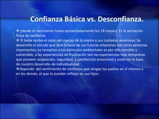 Confianza Básica vs. Desconfianza.
 (desde el nacimiento hasta aproximadamente los 18 meses). Es la sensación
física de confianza.
 El bebe recibe el calor del cuerpo de la madre y sus cuidados amorosos. Se
desarrolla el vínculo que será la base de sus futuras relaciones con otras personas
importantes; es receptivo a los estímulos ambientales es por ello sensible y
vulnerable, a las experiencias de frustración son las experiencias más tempranas
que proveen aceptación, seguridad, y satisfacción emocional y están en la base
de nuestro desarrollo de individualidad.
Depende del sentimiento de confianza que tengan los padres en sí mismos y
en los demás, el que lo puedan reflejar en sus hijos.
 