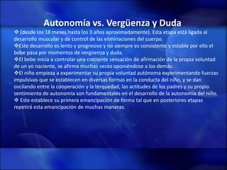 Autonomía vs. Vergüenza y Duda
 (desde los 18 meses hasta los 3 años aproximadamente). Esta etapa está ligada al
desarrollo muscular y de control de las eliminaciones del cuerpo.
Este desarrollo es lento y progresivo y no siempre es consistente y estable por ello el
bebe pasa por momentos de vergüenza y duda.
El bebe inicia a controlar una creciente sensación de afirmación de la propia voluntad
de un yo naciente, se afirma muchas veces oponiéndose a los demás.
El niño empieza a experimentar su propia voluntad autónoma experimentando fuerzas
impulsivas que se establecen en diversas formas en la conducta del niño, y se dan
oscilando entre la cooperación y la terquedad, las actitudes de los padres y su propio
sentimiento de autonomía son fundamentales en el desarrollo de la autonomía del niño.
 Este establece su primera emancipación de forma tal que en posteriores etapas
repetirá esta emancipación de muchas maneras.
 