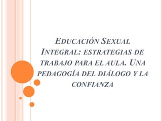EDUCACIÓN SEXUAL
INTEGRAL: ESTRATEGIAS DE
TRABAJO PARA EL AULA. UNA
PEDAGOGÍA DEL DIÁLOGO Y LA
CONFIANZA
 