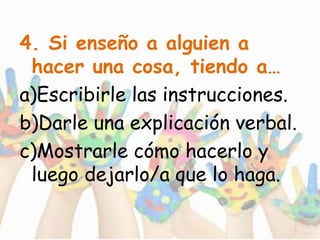 4. Si enseño a alguien a
hacer una cosa, tiendo a…
a)Escribirle las instrucciones.
b)Darle una explicación verbal.
c)Mostrarle cómo hacerlo y
luego dejarlo/a que lo haga.
 
