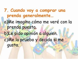 7. Cuando voy a comprar una
prenda generalmente…
a)Me imagino cómo me veré con la
prenda puesta.
b)Le pido opinión a alguien.
c)Me la pruebo y decido si me
gusta.
 