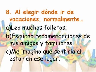 8. Al elegir dónde ir de
vacaciones, normalmente…
a)Leo muchos folletos.
b)Escucho recomendaciones de
mis amigos y familiares.
c)Me imagino qué sentiría al
estar en ese lugar.
 