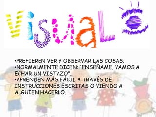 •PREFIEREN VER Y OBSERVAR LAS COSAS.
•NORMALMENTE DICEN: “ENSÉÑAME, VAMOS A
ECHAR UN VISTAZO”…
•APRENDEN MÁS FÁCIL A TRAVÉS DE
INSTRUCCIONES ESCRITAS O VIENDO A
ALGUIEN HACERLO.
 