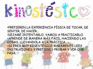 •PREFIEREN LA EXPERIENCIA FÍSICA DE TOCAR, DE
SENTIR, DE HACER…
•DEJAME INTENTARLO, VAMOS A PRACTICARLO.
•APRENDE DE MANERA MÁS FÁCIL HACIENDO LAS
COSAS, LLEVANDOLA A LA PRÁCTICA.
•SI ERES MUY KINESTÉSICO, RARAMENTE LEES
INSTRUCIONES Y PREFIERES PROBAR Y VER QUÉ
PASA.
 