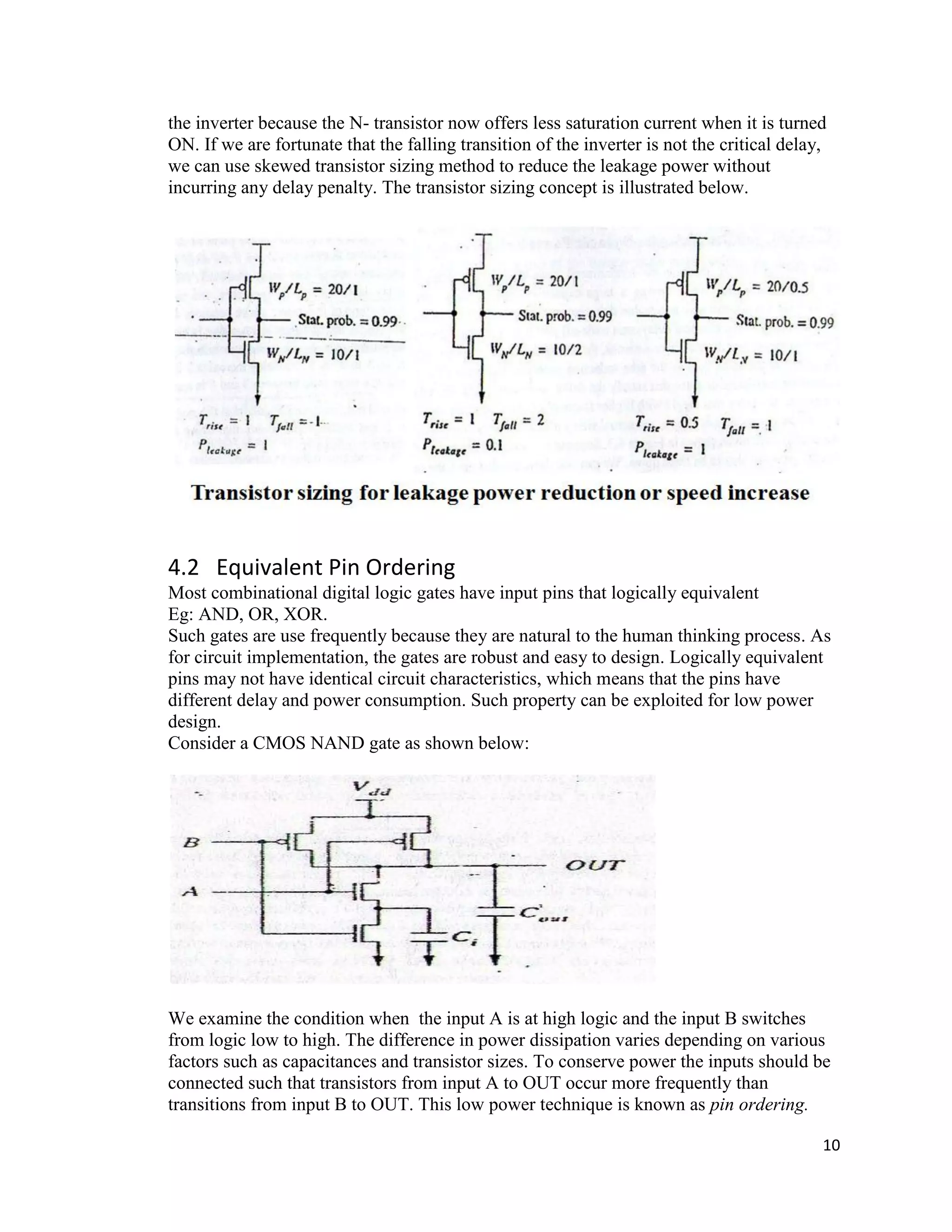10
the inverter because the N- transistor now offers less saturation current when it is turned
ON. If we are fortunate that the falling transition of the inverter is not the critical delay,
we can use skewed transistor sizing method to reduce the leakage power without
incurring any delay penalty. The transistor sizing concept is illustrated below.
4.2 Equivalent Pin Ordering
Most combinational digital logic gates have input pins that logically equivalent
Eg: AND, OR, XOR.
Such gates are use frequently because they are natural to the human thinking process. As
for circuit implementation, the gates are robust and easy to design. Logically equivalent
pins may not have identical circuit characteristics, which means that the pins have
different delay and power consumption. Such property can be exploited for low power
design.
Consider a CMOS NAND gate as shown below:
We examine the condition when the input A is at high logic and the input B switches
from logic low to high. The difference in power dissipation varies depending on various
factors such as capacitances and transistor sizes. To conserve power the inputs should be
connected such that transistors from input A to OUT occur more frequently than
transitions from input B to OUT. This low power technique is known as pin ordering.
 