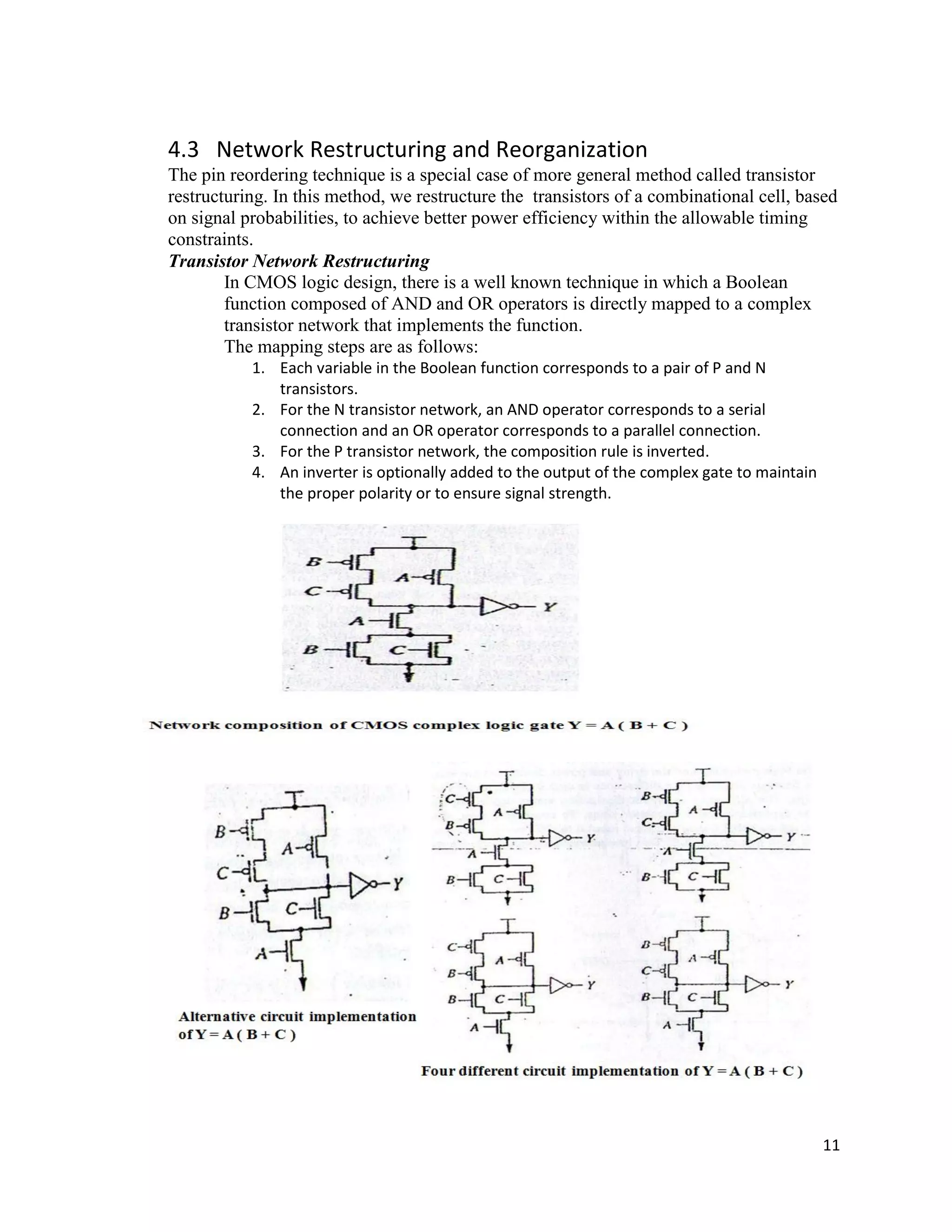 11
4.3 Network Restructuring and Reorganization
The pin reordering technique is a special case of more general method called transistor
restructuring. In this method, we restructure the transistors of a combinational cell, based
on signal probabilities, to achieve better power efficiency within the allowable timing
constraints.
Transistor Network Restructuring
In CMOS logic design, there is a well known technique in which a Boolean
function composed of AND and OR operators is directly mapped to a complex
transistor network that implements the function.
The mapping steps are as follows:
1. Each variable in the Boolean function corresponds to a pair of P and N
transistors.
2. For the N transistor network, an AND operator corresponds to a serial
connection and an OR operator corresponds to a parallel connection.
3. For the P transistor network, the composition rule is inverted.
4. An inverter is optionally added to the output of the complex gate to maintain
the proper polarity or to ensure signal strength.
 