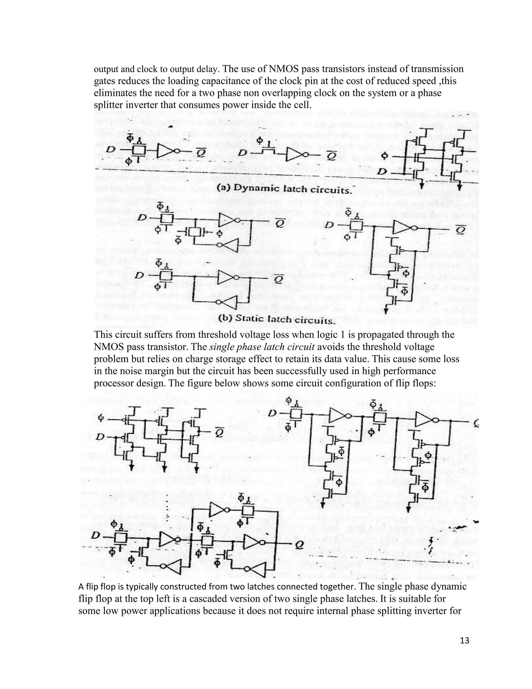 13
output and clock to output delay. The use of NMOS pass transistors instead of transmission
gates reduces the loading capacitance of the clock pin at the cost of reduced speed ,this
eliminates the need for a two phase non overlapping clock on the system or a phase
splitter inverter that consumes power inside the cell.
This circuit suffers from threshold voltage loss when logic 1 is propagated through the
NMOS pass transistor. The single phase latch circuit avoids the threshold voltage
problem but relies on charge storage effect to retain its data value. This cause some loss
in the noise margin but the circuit has been successfully used in high performance
processor design. The figure below shows some circuit configuration of flip flops:
A flip flop is typically constructed from two latches connected together. The single phase dynamic
flip flop at the top left is a cascaded version of two single phase latches. It is suitable for
some low power applications because it does not require internal phase splitting inverter for
 