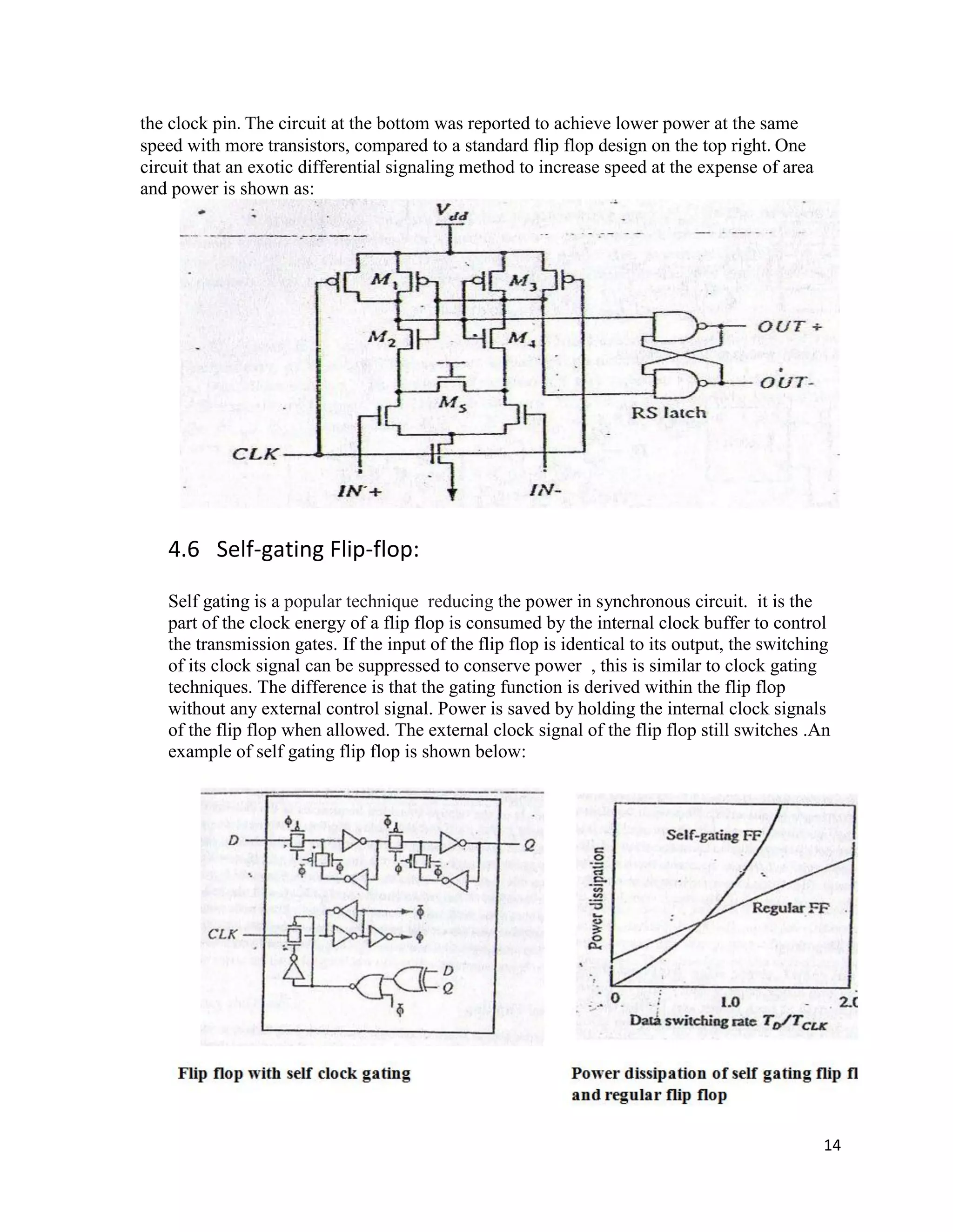 14
the clock pin. The circuit at the bottom was reported to achieve lower power at the same
speed with more transistors, compared to a standard flip flop design on the top right. One
circuit that an exotic differential signaling method to increase speed at the expense of area
and power is shown as:
4.6 Self-gating Flip-flop:
Self gating is a popular technique reducing the power in synchronous circuit. it is the
part of the clock energy of a flip flop is consumed by the internal clock buffer to control
the transmission gates. If the input of the flip flop is identical to its output, the switching
of its clock signal can be suppressed to conserve power , this is similar to clock gating
techniques. The difference is that the gating function is derived within the flip flop
without any external control signal. Power is saved by holding the internal clock signals
of the flip flop when allowed. The external clock signal of the flip flop still switches .An
example of self gating flip flop is shown below:
 