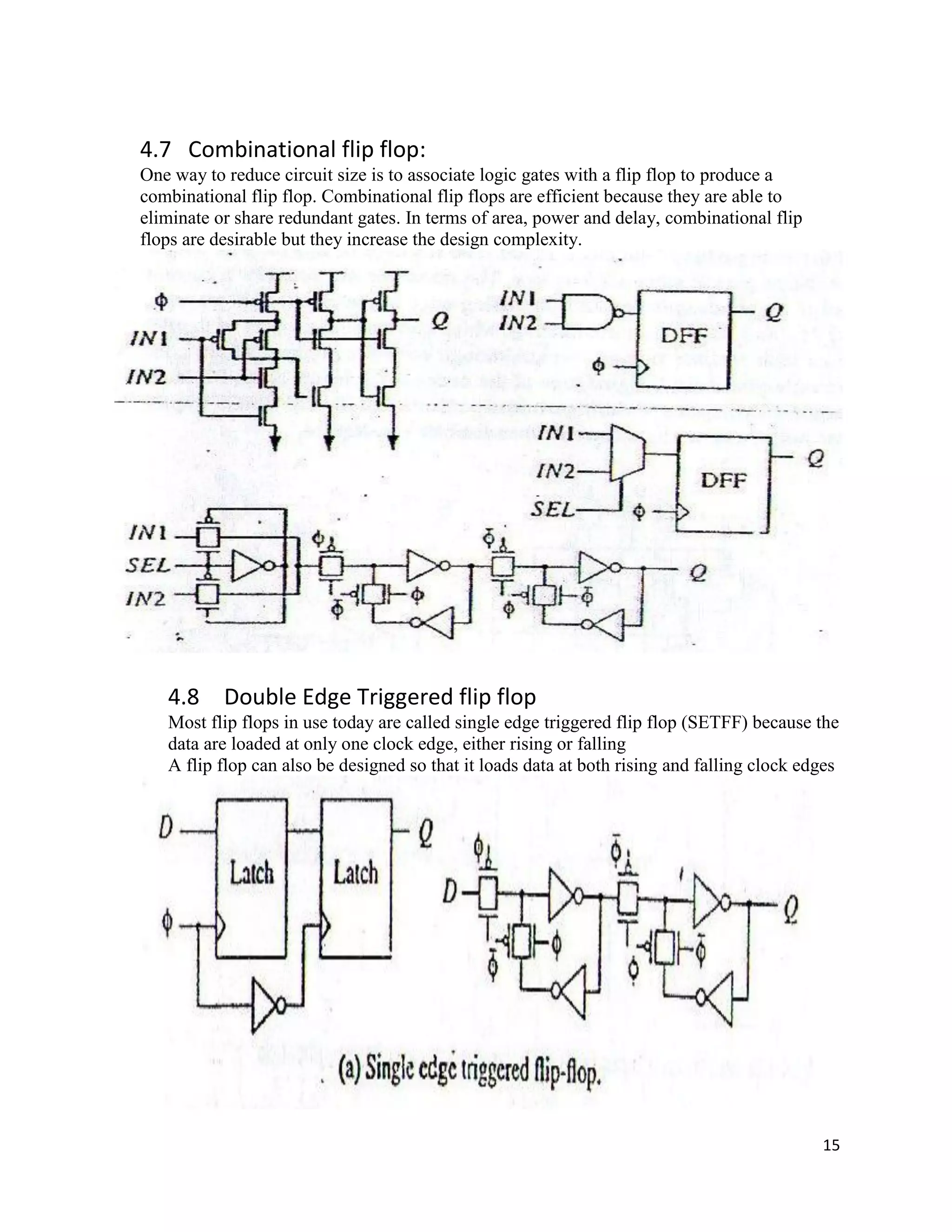 15
4.7 Combinational flip flop:
One way to reduce circuit size is to associate logic gates with a flip flop to produce a
combinational flip flop. Combinational flip flops are efficient because they are able to
eliminate or share redundant gates. In terms of area, power and delay, combinational flip
flops are desirable but they increase the design complexity.
4.8 Double Edge Triggered flip flop
Most flip flops in use today are called single edge triggered flip flop (SETFF) because the
data are loaded at only one clock edge, either rising or falling
A flip flop can also be designed so that it loads data at both rising and falling clock edges
 