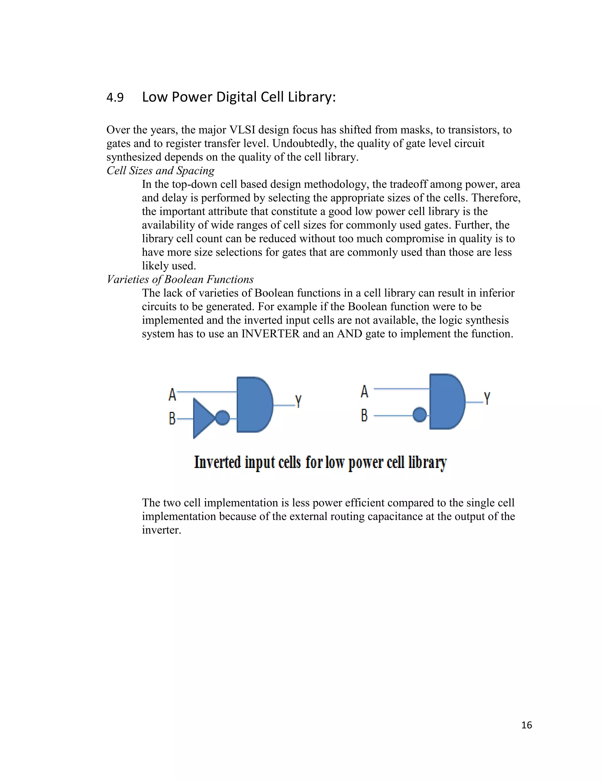16
4.9 Low Power Digital Cell Library:
Over the years, the major VLSI design focus has shifted from masks, to transistors, to
gates and to register transfer level. Undoubtedly, the quality of gate level circuit
synthesized depends on the quality of the cell library.
Cell Sizes and Spacing
In the top-down cell based design methodology, the tradeoff among power, area
and delay is performed by selecting the appropriate sizes of the cells. Therefore,
the important attribute that constitute a good low power cell library is the
availability of wide ranges of cell sizes for commonly used gates. Further, the
library cell count can be reduced without too much compromise in quality is to
have more size selections for gates that are commonly used than those are less
likely used.
Varieties of Boolean Functions
The lack of varieties of Boolean functions in a cell library can result in inferior
circuits to be generated. For example if the Boolean function were to be
implemented and the inverted input cells are not available, the logic synthesis
system has to use an INVERTER and an AND gate to implement the function.
The two cell implementation is less power efficient compared to the single cell
implementation because of the external routing capacitance at the output of the
inverter.
 