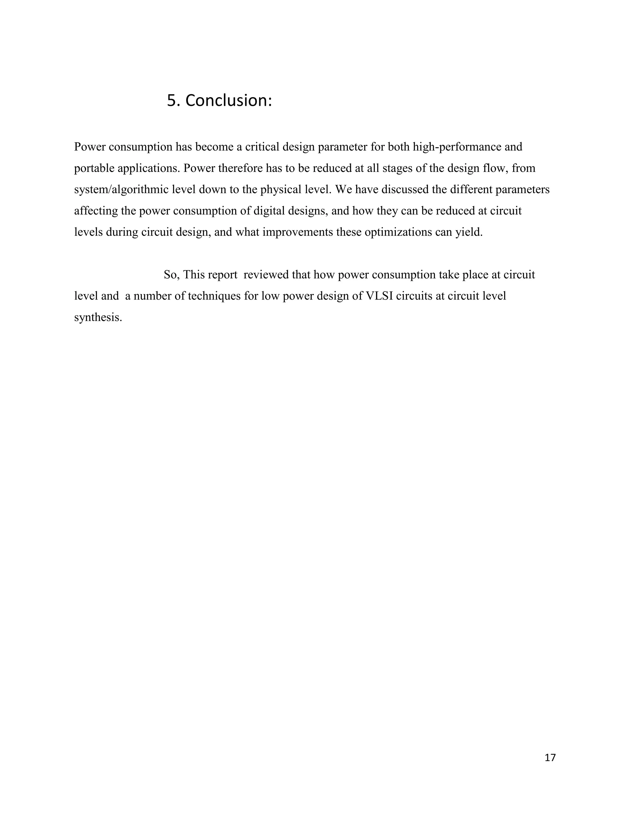 17
5. Conclusion:
Power consumption has become a critical design parameter for both high-performance and
portable applications. Power therefore has to be reduced at all stages of the design flow, from
system/algorithmic level down to the physical level. We have discussed the different parameters
affecting the power consumption of digital designs, and how they can be reduced at circuit
levels during circuit design, and what improvements these optimizations can yield.
So, This report reviewed that how power consumption take place at circuit
level and a number of techniques for low power design of VLSI circuits at circuit level
synthesis.
 