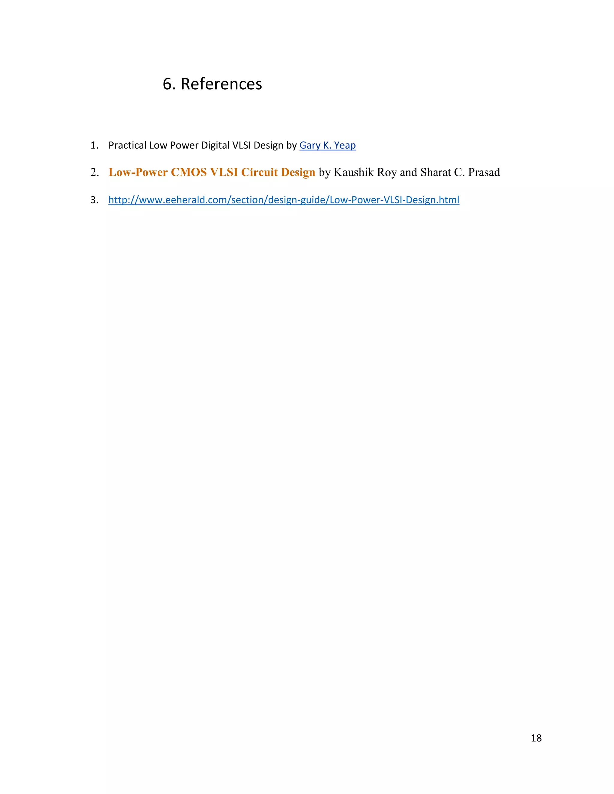 18
6. References
1. Practical Low Power Digital VLSI Design by Gary K. Yeap
2. Low-Power CMOS VLSI Circuit Design by Kaushik Roy and Sharat C. Prasad
3. http://www.eeherald.com/section/design-guide/Low-Power-VLSI-Design.html
 