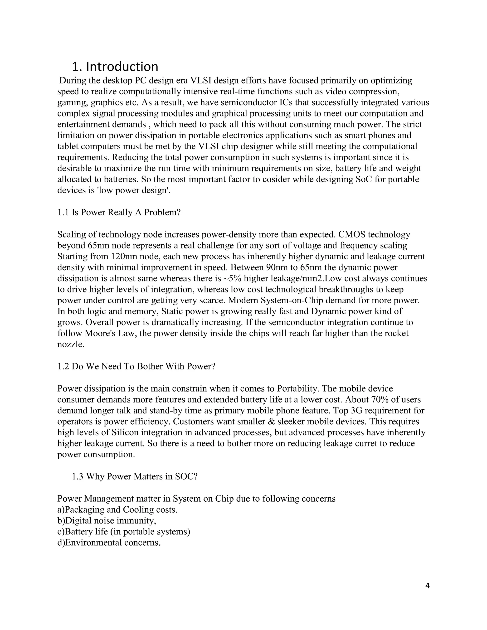 4
1. Introduction
During the desktop PC design era VLSI design efforts have focused primarily on optimizing
speed to realize computationally intensive real-time functions such as video compression,
gaming, graphics etc. As a result, we have semiconductor ICs that successfully integrated various
complex signal processing modules and graphical processing units to meet our computation and
entertainment demands , which need to pack all this without consuming much power. The strict
limitation on power dissipation in portable electronics applications such as smart phones and
tablet computers must be met by the VLSI chip designer while still meeting the computational
requirements. Reducing the total power consumption in such systems is important since it is
desirable to maximize the run time with minimum requirements on size, battery life and weight
allocated to batteries. So the most important factor to cosider while designing SoC for portable
devices is 'low power design'.
1.1 Is Power Really A Problem?
Scaling of technology node increases power-density more than expected. CMOS technology
beyond 65nm node represents a real challenge for any sort of voltage and frequency scaling
Starting from 120nm node, each new process has inherently higher dynamic and leakage current
density with minimal improvement in speed. Between 90nm to 65nm the dynamic power
dissipation is almost same whereas there is ~5% higher leakage/mm2.Low cost always continues
to drive higher levels of integration, whereas low cost technological breakthroughs to keep
power under control are getting very scarce. Modern System-on-Chip demand for more power.
In both logic and memory, Static power is growing really fast and Dynamic power kind of
grows. Overall power is dramatically increasing. If the semiconductor integration continue to
follow Moore's Law, the power density inside the chips will reach far higher than the rocket
nozzle.
1.2 Do We Need To Bother With Power?
Power dissipation is the main constrain when it comes to Portability. The mobile device
consumer demands more features and extended battery life at a lower cost. About 70% of users
demand longer talk and stand-by time as primary mobile phone feature. Top 3G requirement for
operators is power efficiency. Customers want smaller & sleeker mobile devices. This requires
high levels of Silicon integration in advanced processes, but advanced processes have inherently
higher leakage current. So there is a need to bother more on reducing leakage curret to reduce
power consumption.
1.3 Why Power Matters in SOC?
Power Management matter in System on Chip due to following concerns
a)Packaging and Cooling costs.
b)Digital noise immunity,
c)Battery life (in portable systems)
d)Environmental concerns.
 