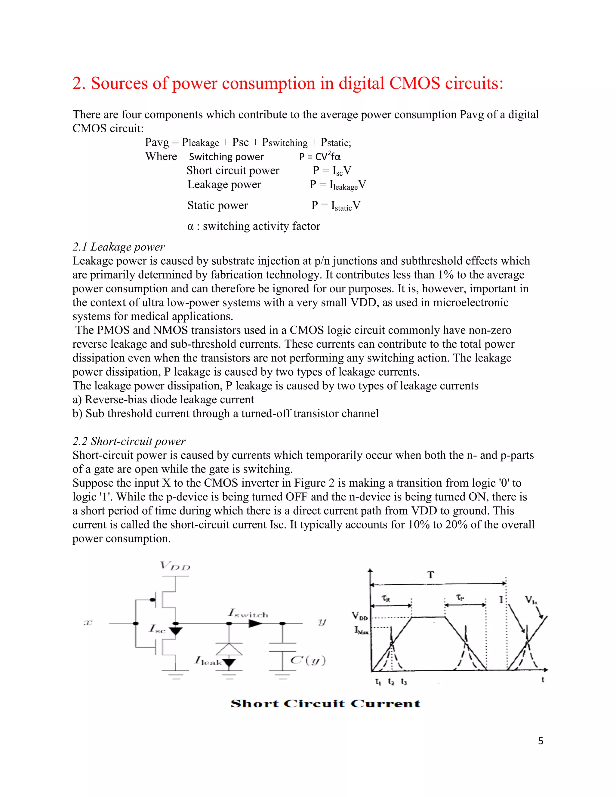 5
2. Sources of power consumption in digital CMOS circuits:
There are four components which contribute to the average power consumption Pavg of a digital
CMOS circuit:
Pavg = Pleakage + Psc + Pswitching + Pstatic;
Where Switching power P = CV2
fα
Short circuit power P = IscV
Leakage power P = IleakageV
Static power P = IstaticV
α : switching activity factor
2.1 Leakage power
Leakage power is caused by substrate injection at p/n junctions and subthreshold effects which
are primarily determined by fabrication technology. It contributes less than 1% to the average
power consumption and can therefore be ignored for our purposes. It is, however, important in
the context of ultra low-power systems with a very small VDD, as used in microelectronic
systems for medical applications.
The PMOS and NMOS transistors used in a CMOS logic circuit commonly have non-zero
reverse leakage and sub-threshold currents. These currents can contribute to the total power
dissipation even when the transistors are not performing any switching action. The leakage
power dissipation, P leakage is caused by two types of leakage currents.
The leakage power dissipation, P leakage is caused by two types of leakage currents
a) Reverse-bias diode leakage current
b) Sub threshold current through a turned-off transistor channel
2.2 Short-circuit power
Short-circuit power is caused by currents which temporarily occur when both the n- and p-parts
of a gate are open while the gate is switching.
Suppose the input X to the CMOS inverter in Figure 2 is making a transition from logic '0' to
logic '1'. While the p-device is being turned OFF and the n-device is being turned ON, there is
a short period of time during which there is a direct current path from VDD to ground. This
current is called the short-circuit current Isc. It typically accounts for 10% to 20% of the overall
power consumption.
 