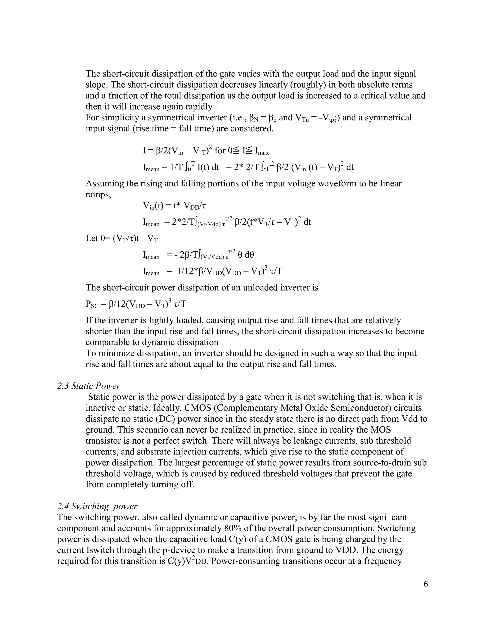 6
The short-circuit dissipation of the gate varies with the output load and the input signal
slope. The short-circuit dissipation decreases linearly (roughly) in both absolute terms
and a fraction of the total dissipation as the output load is increased to a critical value and
then it will increase again rapidly .
For simplicity a symmetrical inverter (i.e., βN = βp and VTn = -Vtp;) and a symmetrical
input signal (rise time = fall time) are considered.
I = β/2(Vin – V T)2
for 0≦ I≦ Imax
Imean = 1/T ∫0
T
I(t) dt = 2* 2/T ∫t1
t2
β/2 (Vin (t) – VT)2
dt
Assuming the rising and falling portions of the input voltage waveform to be linear
ramps,
Vin(t) = t* VDD/τ
Imean = 2*2/T∫(Vt/Vdd) τ
τ/2
β/2(t*VT/τ – VT)2
dt
Let θ= (VT/τ)t - VT
Imean = - 2β/T∫(Vt/Vdd) τ
τ/2
θ dθ
Imean = 1/12*β/VDD(VDD – VT)3
τ/T
The short-circuit power dissipation of an unloaded inverter is
PSC = β/12(VDD – VT)3
τ/T
If the inverter is lightly loaded, causing output rise and fall times that are relatively
shorter than the input rise and fall times, the short-circuit dissipation increases to become
comparable to dynamic dissipation
To minimize dissipation, an inverter should be designed in such a way so that the input
rise and fall times are about equal to the output rise and fall times.
2.3 Static Power
Static power is the power dissipated by a gate when it is not switching that is, when it is
inactive or static. Ideally, CMOS (Complementary Metal Oxide Semiconductor) circuits
dissipate no static (DC) power since in the steady state there is no direct path from Vdd to
ground. This scenario can never be realized in practice, since in reality the MOS
transistor is not a perfect switch. There will always be leakage currents, sub threshold
currents, and substrate injection currents, which give rise to the static component of
power dissipation. The largest percentage of static power results from source-to-drain sub
threshold voltage, which is caused by reduced threshold voltages that prevent the gate
from completely turning off.
2.4 Switching power
The switching power, also called dynamic or capacitive power, is by far the most signi_cant
component and accounts for approximately 80% of the overall power consumption. Switching
power is dissipated when the capacitive load C(y) of a CMOS gate is being charged by the
current Iswitch through the p-device to make a transition from ground to VDD. The energy
required for this transition is C(y)V2
DD. Power-consuming transitions occur at a frequency
 