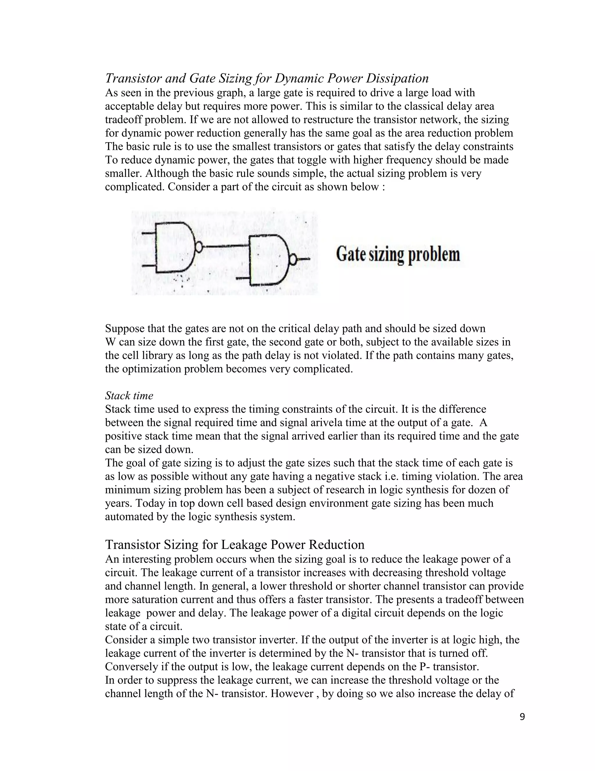9
Transistor and Gate Sizing for Dynamic Power Dissipation
As seen in the previous graph, a large gate is required to drive a large load with
acceptable delay but requires more power. This is similar to the classical delay area
tradeoff problem. If we are not allowed to restructure the transistor network, the sizing
for dynamic power reduction generally has the same goal as the area reduction problem
The basic rule is to use the smallest transistors or gates that satisfy the delay constraints
To reduce dynamic power, the gates that toggle with higher frequency should be made
smaller. Although the basic rule sounds simple, the actual sizing problem is very
complicated. Consider a part of the circuit as shown below :
Suppose that the gates are not on the critical delay path and should be sized down
W can size down the first gate, the second gate or both, subject to the available sizes in
the cell library as long as the path delay is not violated. If the path contains many gates,
the optimization problem becomes very complicated.
Stack time
Stack time used to express the timing constraints of the circuit. It is the difference
between the signal required time and signal arivela time at the output of a gate. A
positive stack time mean that the signal arrived earlier than its required time and the gate
can be sized down.
The goal of gate sizing is to adjust the gate sizes such that the stack time of each gate is
as low as possible without any gate having a negative stack i.e. timing violation. The area
minimum sizing problem has been a subject of research in logic synthesis for dozen of
years. Today in top down cell based design environment gate sizing has been much
automated by the logic synthesis system.
Transistor Sizing for Leakage Power Reduction
An interesting problem occurs when the sizing goal is to reduce the leakage power of a
circuit. The leakage current of a transistor increases with decreasing threshold voltage
and channel length. In general, a lower threshold or shorter channel transistor can provide
more saturation current and thus offers a faster transistor. The presents a tradeoff between
leakage power and delay. The leakage power of a digital circuit depends on the logic
state of a circuit.
Consider a simple two transistor inverter. If the output of the inverter is at logic high, the
leakage current of the inverter is determined by the N- transistor that is turned off.
Conversely if the output is low, the leakage current depends on the P- transistor.
In order to suppress the leakage current, we can increase the threshold voltage or the
channel length of the N- transistor. However , by doing so we also increase the delay of
 