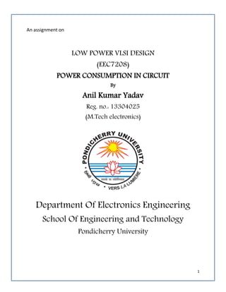1
An assignment on
LOW POWER VLSI DESIGN
(EEC7208)
POWER CONSUMPTION IN CIRCUIT
By
Anil Kumar Yadav
Reg. no.: 13304025
(M.Tech electronics)
Department Of Electronics Engineering
School Of Engineering and Technology
Pondicherry University
 
