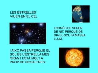 LES ESTRELLES
VIUEN EN EL CEL.
I AIXÒ PASSA PERQUÈ EL
SOL ÉS L’ESTRELLA MÉS
GRAN I ESTÀ MOLT A
PROP DE NOSALTRES.
I NOMÈS ES VEUEN
DE NIT, PERQUÈ DE
DIA EL SOL FA MASSA
LLUM.
 