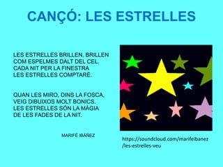 CANÇÓ: LES ESTRELLES
LES ESTRELLES BRILLEN, BRILLEN
COM ESPELMES DALT DEL CEL.
CADA NIT PER LA FINESTRA
LES ESTRELLES COMPTARÉ.
QUAN LES MIRO, DINS LA FOSCA,
VEIG DIBUIXOS MOLT BONICS.
LES ESTRELLES SÓN LA MÀGIA
DE LES FADES DE LA NIT.
MARIFÉ IBÁÑEZ
https://soundcloud.com/marifeibanez
/les-estrelles-veu
 