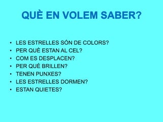 QUÈ EN VOLEM SABER?
• LES ESTRELLES SÓN DE COLORS?
• PER QUÈ ESTAN AL CEL?
• COM ES DESPLACEN?
• PER QUÈ BRILLEN?
• TENEN PUNXES?
• LES ESTRELLES DORMEN?
• ESTAN QUIETES?
QUÈ EN VOLEM SABER?
 