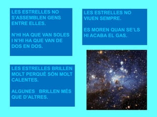 LES ESTRELLES NO
S’ASSEMBLEN GENS
ENTRE ELLES.
N’HI HA QUE VAN SOLES
I N’HI HA QUE VAN DE
DOS EN DOS.DE DOS EN
DOS.
LES ESTRELLES BRILLEN
MOLT PERQUÈ SÓN MOLT
CALENTES.
ALGUNES BRILLEN MÉS
QUE D’ALTRES.
OS EN DOS.
LES ESTRELLES NO
VIUEN SEMPRE.
ES MOREN QUAN SE’LS
HI ACABA EL GAS.
OS.
 