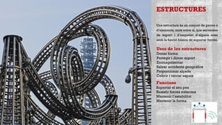 ESTRUCTURES
Una estructura és un conjunt de peces o
d’elements, units entre si, que serveixen
de suport i d’esquelet d’alguna cosa
amb la funció bàsica de suportar forces.
Funcions
Suportar el seu pes
Resistir forces externes
Mantenir l’estabilitat
Mantenir la forma
Usos de les estructures
Donar forma
Protegir i donar suport
Emmagatzemar
Salvar accidents geogràfics
Proporcionar alçada
Cobrir i tancar espais
 