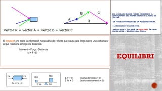 SI A L’HORA DE SUMAR FORCES COINCIDEIX EL
COMENÇAMENT DEL PRIMER VECTOR I EL FINAL DE
L’ÚLTIM:
- LA FIGURA OBTINGUDA ÉS UN POLÍGON TANCAT.
- LA RESULTANT VALDRÀ ZERO.
- INDICA QUE EL COS ESTÀ EN EQUILIBRI. ÉS A DIR:
COM SI NO SE LI APLIQUÉS CAP FORÇA.
El moment ens dona la informació necessària de l’efecte que causa una força
sobre una estructura, ja que relaciona la força i la distancia.
EQUILIBRI
 