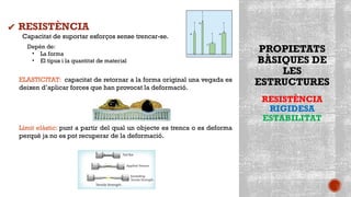 PROPIETATS
BÀSIQUES DE
LES
ESTRUCTURES
RESISTÈNCIA
RIGIDESA
ESTABILITAT
Capacitat de suportar esforços sense trencar-se.
Depèn de:
• La forma
• El tipus i la quantitat de material
ELASTICITAT: capacitat de retornar a la forma original una vegada es
deixen d’aplicar forces que han provocat la deformació.
Límit elàstic: punt a partir del qual un objecte es trenca o es deforma
perquè ja no es pot recuperar de la deformació.
✔ RESISTÈNCIA
 