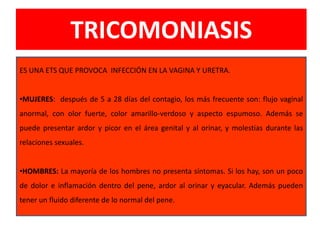 TRICOMONIASIS
ES UNA ETS QUE PROVOCA INFECCIÓN EN LA VAGINA Y URETRA.
•MUJERES: después de 5 a 28 días del contagio, los más frecuente son: flujo vaginal
anormal, con olor fuerte, color amarillo-verdoso y aspecto espumoso. Además se
puede presentar ardor y picor en el área genital y al orinar, y molestias durante las
relaciones sexuales.
•HOMBRES: La mayoría de los hombres no presenta síntomas. Si los hay, son un poco
de dolor e inflamación dentro del pene, ardor al orinar y eyacular. Además pueden
tener un fluido diferente de lo normal del pene.
 