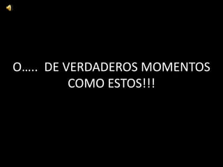 O….. DE VERDADEROS MOMENTOS
COMO ESTOS!!!

 