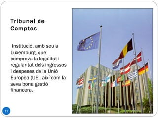 11
Tribunal de
Comptes
Institució, amb seu a
Luxemburg, que
comprova la legalitat i
regularitat dels ingressos
i despeses de la Unió
Europea (UE), així com la
seva bona gestió
financera.
 
