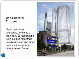 12
Banc Central
Europeu.
Banc central de
l'eurozona, amb seu a
Frankfurt. És responsable
de la política monetària
dels països que participen
de la unió monetària i
comparteixen l'euro.
 
