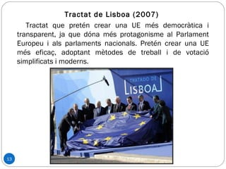 13
Tractat de Lisboa (2007)
Tractat que pretén crear una UE més democràtica i
transparent, ja que dóna més protagonisme al Parlament
Europeu i als parlaments nacionals. Pretén crear una UE
més eficaç, adoptant mètodes de treball i de votació
simplificats i moderns.
 