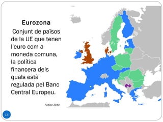 14
Eurozona
Conjunt de països
de la UE que tenen
l'euro com a
moneda comuna,
la política
financera dels
quals està
regulada pel Banc
Central Europeu.
Febrer 2014
 