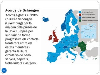15
Acords de Schengen
Acords signats el 1985
i 1990 a Schengen
(Luxemburg) per la
majoria dels països de
la Unió Europea per
suprimir de forma
progressiva els controls
fronterers entre els
estats membres i
garantir la lliure
circulació de béns,
serveis, capitals,
treballadors i viatgers.
 