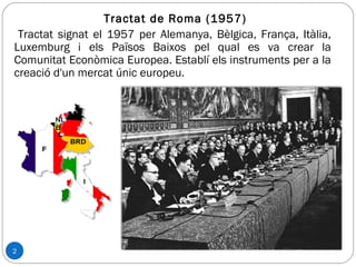 2
Tractat de Roma (1957)
Tractat signat el 1957 per Alemanya, Bèlgica, França, Itàlia,
Luxemburg i els Països Baixos pel qual es va crear la
Comunitat Econòmica Europea. Establí els instruments per a la
creació d'un mercat únic europeu.
 