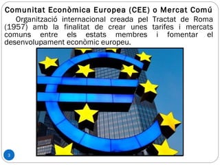 3
Comunitat Econòmica Europea (CEE) o Mercat Comú
Organització internacional creada pel Tractat de Roma
(1957) amb la finalitat de crear unes tarifes i mercats
comuns entre els estats membres i fomentar el
desenvolupament econòmic europeu.
 