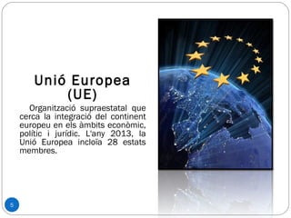 5
Unió Europea
(UE)
Organització supraestatal que
cerca la integració del continent
europeu en els àmbits econòmic,
polític i jurídic. L'any 2013, la
Unió Europea incloïa 28 estats
membres.
 