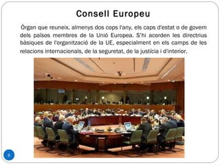 6
Consell Europeu
Òrgan que reuneix, almenys dos cops l'any, els caps d'estat o de govern
dels països membres de la Unió Europea. S’hi acorden les directrius
bàsiques de l'organització de la UE, especialment en els camps de les
relacions internacionals, de la seguretat, de la justícia i d'interior.
 